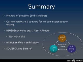 Summary
• Plethora of protocols (and standards)
• Custom hardware & software for IoT comms penetration
testing
• RZUSBStick works great. Also, APImote
• Not much else
• BT/BLE sniffing is still sketchy
• SDL/SPDL and Shift-left
Mobil
e
Clou
d
IoT
devic
e
Communicatio
n channel
 