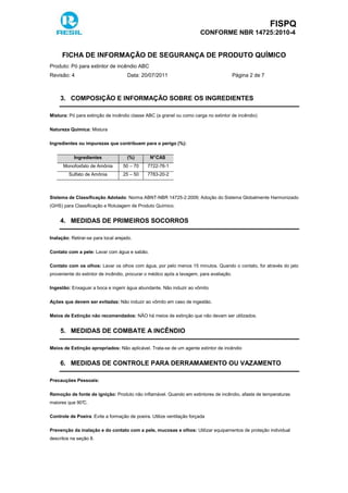FISPQ
CONFORME NBR 14725:2010-4
FICHA DE INFORMAÇÃO DE SEGURANÇA DE PRODUTO QUÍMICO
Produto: Pó para extintor de incêndio ABC
Revisão: 4 Data: 20/07/2011 Página 2 de 7
3. COMPOSIÇÃO E INFORMAÇÃO SOBRE OS INGREDIENTES
Mistura: Pó para extinção de incêndio classe ABC (a granel ou como carga no extintor de incêndio)
Natureza Química: Mistura
Ingredientes ou impurezas que contribuem para o perigo (%):
Ingredientes (%) N°CAS
Monofosfato de Amônia 50 – 70 7722-76-1
Sulfato de Amônia 25 – 50 7783-20-2
Sistema de Classificação Adotado: Norma ABNT-NBR 14725-2:2009; Adoção do Sistema Globalmente Harmonizado
(GHS) para Classificação e Rotulagem de Produto Químico.
4. MEDIDAS DE PRIMEIROS SOCORROS
Inalação: Retirar-se para local arejado.
Contato com a pele: Lavar com água e sabão.
Contato com os olhos: Lavar os olhos com água, por pelo menos 15 minutos. Quando o contato, for através do jato
proveniente do extintor de incêndio, procurar o médico após a lavagem, para avaliação.
Ingestão: Enxaguar a boca e ingerir água abundante. Não induzir ao vômito
Ações que devem ser evitadas: Não induzir ao vômito em caso de ingestão.
Meios de Extinção não recomendados: NÃO há meios de extinção que não devam ser utilizados.
5. MEDIDAS DE COMBATE A INCÊNDIO
Meios de Extinção apropriados: Não aplicável. Trata-se de um agente extintor de incêndio
6. MEDIDAS DE CONTROLE PARA DERRAMAMENTO OU VAZAMENTO
Precauções Pessoais:
Remoção de fonte de ignição: Produto não inflamável. Quando em extintores de incêndio, afaste de temperaturas
maiores que 90°C.
Controle de Poeira: Evite a formação de poeira. Utilize ventilação forçada
Prevenção da inalação e do contato com a pele, mucosas e olhos: Utilizar equipamentos de proteção individual
descritos na seção 8.
 