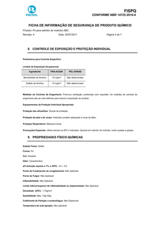 FISPQ
CONFORME NBR 14725:2010-4
FICHA DE INFORMAÇÃO DE SEGURANÇA DE PRODUTO QUÍMICO
Produto: Pó para extintor de incêndio ABC
Revisão: 4 Data: 20/07/2011 Página 4 de 7
8. CONTROLE DE EXPOSIÇÃO E PROTEÇÃO INDIVIDUAL
Parâmetros para Controle Específico:
Limites de Exposição Ocupacional:
Ingrediente TWA-ACGIH PEL-OHSAS
Monofosfato de Amônio 10 mg/m³ Não determinado
Sulfato de Amônio 10 mg/m³ Não determinado
Medidas de Controle de Engenharia: Promova ventilação combinada com exaustão. As medidas de controle de
engenharia são as mais efetivas para reduzir à exposição ao produto.
Equipamentos de Proteção Individual Apropriado:
Proteção dos olhos/face: Óculos de proteção.
Proteção da pele e do corpo: Vestuário protetor adequado e luvas de látex.
Proteção Respiratória: Máscara Facial.
Precauções Especiais: Utilize sempre os EPI´s indicados. Quando em extintor de incêndio, evitar quedas e golpes.
9. PROPRIEDADES FÍSICO-QUÍMICAS
Estado Físico: Sólido
Forma: Pó
Cor: Amarelo
Odor: Característico
pH (solução aquosa a 1%, a 25°C): 4,0 – 5,0
Ponto de Fusão/ponto de congelamento: Não Aplicável
Ponto de Fulgor: Não Aplicável
Inflamabilidade: Não Aplicável
Limite inferior/superior de inflamabilidade ou explosividade: Não Aplicável
Densidade (25°C): 1,70g/cm³
Solubilidade: Máx. 10g/100g
Coeficiente de Partição n-octanol/água: Não Disponível
Temperatura de auto-ignição: Não aplicável
 