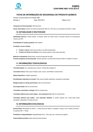 FISPQ
CONFORME NBR 14725:2010-4
FICHA DE INFORMAÇÃO DE SEGURANÇA DE PRODUTO QUÍMICO
Produto: Pó para extintor de incêndio ABC
Revisão: 4 Data: 20/07/2011 Página 5 de 7
Temperatura de Decomposição: Não disponível
Outras informações: Extintor de incêndio pressurizado (90% N2 e 10% He) a uma pressão de 0,69 até 1,4 Mpa
10. ESTABILIDADE E REATIVIDADE
Estabilidade Química: Produto estável. A pressão interna do cilindro tende a aumentar quando em temperaturas
maiores que 90°C.
Possibilidade de reações perigosas: Não relatado
Condições a serem evitadas:
Produto à granel: evitar locais úmidos e com altas temperaturas.
Produto em extintor de incêndio: Evitar quedas, golpes e locais super aquecidos.
Materiais incompatíveis: Bases fortes, inclusive bicarbonato de sódio.
Produtos perigosos da decomposição: Quando aquecido o produto libera óxidos de fósforo, nitrogênio e amônia
11. INFORMAÇÕES TOXICOLÓGICAS
Toxicidade Aguda: DL50 estimada para a mistura: 3132mg /Kg. Categoria 5
Toxicidade Crônica: Pode causar irritação a pele, coceira, vermelhidão e ressecamento
Efeitos Específicos: Irritação respiratória.
Sensibilização respiratória ou da pele: Pode causar irritação respiratória, sensação de queimação.
Mutagenicidade em células germinativas: Não há conhecimento.
Carcinogenicidade: Não há conhecimento.
Toxicidade à reprodução e lactação: Não há conhecimento.
Toxicidade sistêmica para certos órgãos – alvo exposição única: Não há conhecimento.
Toxicidade sistêmica para órgãos - alvo exposição repetidas: O contato repetido com a pele pode causar
dermatites e alterações na função pulmonar.
12. INFORMAÇÕES ECOLÓGICAS
Ecotoxicidade: Monofosfato de amônio – confere teores de fósforo e nitrogênio na água e solo. Sulfato de amônio –
LC50(peixes) 96h: > 10mg/l
Persistência e Degradabilidade: Degradabilidade lenta – Nota: age como nutriente aos vegetais.
Potencial Bioacumulativo: Baixo potencial bioacumulativo.
 