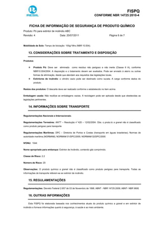 FISPQ
CONFORME NBR 14725:2010-4
FICHA DE INFORMAÇÃO DE SEGURANÇA DE PRODUTO QUÍMICO
Produto: Pó para extintor de incêndio ABC
Revisão: 4 Data: 20/07/2011 Página 6 de 7
Mobilidade de Solo: Tempo de lixiviação: 100g/18hs (NBR 10.004).
13. CONSIDERAÇÕES SOBRE TRATAMENTO E DISPOSIÇÃO
Produtos:
Produto Pó: Deve ser eliminado como resíduo não perigoso e não inerte (Classe II A), conforme
NBR10.004/2004. A disposição e o tratamento devem ser avaliados. Pode ser enviado à aterro ou outras
formas de eliminação, desde que atendam aos requisitos das legislações locais.
Extintores de incêndio: o cilindro vazio pode ser destinado como sucata. A carga conforme dados do
produto.
Restos dos produtos: O descarte deve ser realizado conforme o estabelecido no item acima.
Embalagem usada: Não reutilize as embalagens vazias. A reciclagem pode ser aplicada desde que obedecidas as
legislações pertinentes.
14. INFORMAÇÕES SOBRE TRANSPORTE
Regulamentações Nacionais e Internacionais:
Regulamentações Terrestres: ANTT – Resolução n° 420 – 12/02/2004. Obs: o produ to a granel não é classificado
como produto perigoso para transporte
Regulamentações Marítimas: DPC – Diretoria de Portos e Costas (transporte em águas brasileiras); Normas de
autoridade marítima (NORMAM); NORMAM 01/DPC/2005; NORMAM 02/DPC/2005
N°ONU: 1044
Nome apropriado para embarque: Extintor de Incêndio, contendo gás comprimido.
Classe de Risco: 2.2
Número de Risco: 20
Observações: O produto químico a granel não é classificado como produto perigoso para transporte. Todas as
informações de transporte referem-se ao extintor de incêndio.
15. REGULAMENTAÇÕES
Regulamentações: Decreto Federal 2.657 de 03 de Novembro de 1998; ABNT - NBR 14725:2009; ABNT- NBR 9695
16. OUTRAS INFORMAÇÕES
Esta FISPQ foi elaborada baseada nos conhecimentos atuais do produto químico a granel e em extintor de
incêndio e fornece informações quanto à segurança, à saúde e ao meio ambiente.
 