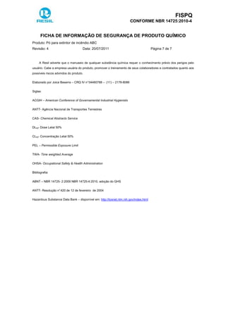 FISPQ
CONFORME NBR 14725:2010-4
FICHA DE INFORMAÇÃO DE SEGURANÇA DE PRODUTO QUÍMICO
Produto: Pó para extintor de incêndio ABC
Revisão: 4 Data: 20/07/2011 Página 7 de 7
A Resil adverte que o manuseio de qualquer substância química requer o conhecimento prévio dos perigos pelo
usuário. Cabe a empresa usuária do produto, promover o treinamento de seus colaboradores e contratados quanto aos
possíveis riscos advindos do produto.
Elaborado por Joice Beserra – CRQ IV n°04460788 – (11) – 2178-8086
Siglas:
ACGIH – American Conference of Governamental Industrial Hygienists
ANTT- Agência Nacional de Transportes Terrestres
CAS- Chemical Abstracts Service
DL50- Dose Letal 50%
CL50- Concentração Letal 50%
PEL – Permissible Exposure Limit
TWA- Time weighted Average
OHSA- Occupational Safety & Health Administration
Bibliografia:
ABNT – NBR 14725- 2:2009 NBR 14725-4:2010, adoção do GHS
ANTT- Resolução n°420 de 12 de fevereiro de 2004
Hazardous Substance Data Bank – disponível em: http://toxnet.nlm.nih.gov/index.html
 