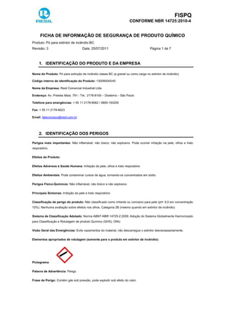 FISPQ
CONFORME NBR 14725:2010-4
FICHA DE INFORMAÇÃO DE SEGURANÇA DE PRODUTO QUÍMICO
Produto: Pó para extintor de incêndio BC
Revisão: 3 Data: 20/07/2011 Página 1 de 7
1. IDENTIFICAÇÃO DO PRODUTO E DA EMPRESA
Nome do Produto: Pó para extinção de incêndio classe BC (a granel ou como carga no extintor de incêndio)
Código interno de identificação do Produto: 130090040/45
Nome da Empresa: Resil Comercial Industrial Ltda
Endereço: Av. Prestes Maia, 791 - Tel.: 2178-8100 – Diadema – São Paulo
Telefone para emergências: + 55 11 2178-8062 / 0800-193200
Fax: + 55 11 2178-8023
Email: faleconosco@resil.com.br
2. IDENTIFICAÇÃO DOS PERIGOS
Perigos mais importantes: Não inflamável, não tóxico, não explosivo. Pode ocorrer irritação na pele, olhos e trato
respiratório.
Efeitos do Produto:
Efeitos Adversos à Saúde Humana: Irritação da pele, olhos e trato respiratório
Efeitos Ambientais: Pode contaminar cursos de água, tornando-os concentrados em sódio.
Perigos Físico-Químicos: Não inflamável, não tóxico e não explosivo
Principais Sintomas: Irritação da pele e trato respiratório
Classificação de perigo do produto: Não classificado como irritante ou corrosivo para pele (pH: 9,0 em concentração
10%). Nenhuma avaliação sobre efeitos nos olhos. Categoria 2B (mesmo quando em extintor de incêndio)
Sistema de Classificação Adotado: Norma ABNT-NBR 14725-2:2009; Adoção do Sistema Globalmente Harmonizado
para Classificação e Rotulagem de produto Químico (GHS), ONU.
Visão Geral das Emergências: Evite vazamentos do material, não descarregue o extintor desnecessariamente.
Elementos apropriados de rotulagem (somente para o produto em extintor de incêndio):
Pictograma:
Palavra de Advertência: Perigo
Frase de Perigo: Contém gás sob pressão, pode explodir sob efeito do calor.
 