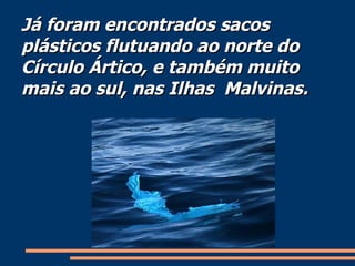 Já foram encontrados sacos plásticos flutuando ao norte do Círculo Ártico, e também muito mais ao sul, nas Ilhas  Malvinas. 