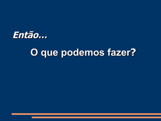 Então… O que podemos fazer ? 