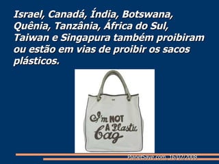 Israel, Canadá, Índia, Botswana, Quênia, Tanzânia, África do Sul, Taiwan e Singapura também proibiram ou estão em vias de proibir os sacos plásticos. PlanetSave.com, 16/02/2008 