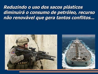 Reduzindo o uso dos sacos plásticos diminuirá o consumo de petróleo, recurso não renovável que gera tantos conflitos... 