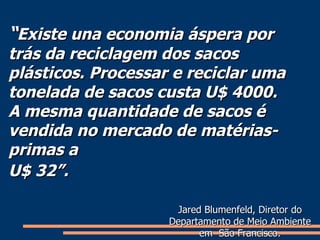 “ Existe una economia áspera por trás da reciclagem dos sacos plásticos. Processar e reciclar uma tonelada de sacos custa U$ 4000. A mesma quantidade de sacos é vendida no mercado de matérias-primas a  U$ 32”.   Jared Blumenfeld, Diretor do Departamento de Meio Ambiente em  São Francisco. 