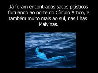 Já foram  encontrados sacos plásticos flutuando ao norte do Círculo Ártico, e também muito mais ao sul, nas Ilhas  Malvinas. 