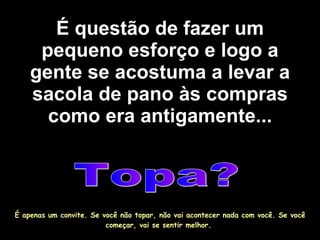É questão de fazer um pequeno esforço e logo a gente se acostuma a levar a sacola de pano às compras como era antigamente... Topa? É apenas um convite. Se você não topar, não vai acontecer nada com você. Se você começar, vai se sentir melhor.  