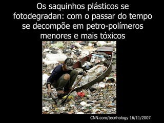 Os saquinhos plásticos se fotodegradan: com o passar do tempo se decompõe em petro-polímeros menores e mais tóxicos CNN.com/tecnhology 16/11/2007   