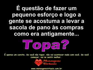 É questão de fazer um pequeno esforço e logo a gente se acostuma a levar a sacola de pano às compras como era antigamente... Topa? É apenas um convite. Se você não topar, não vai acontecer nada com você. Se você começar, vai se sentir melhor.  www.mensagensvirtuais.com.br 