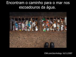 Encontram o caminho para o mar nos escoadouros da água.  CNN.com/tecnhology 16/11/ 2007   