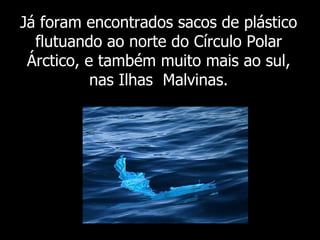 Já foram  encontrados sacos de plástico flutuando ao norte do Círculo Polar Árctico, e também muito mais ao sul, nas Ilhas  Malvinas. 