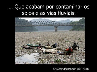 …  Que acabam por contaminar os solos e as vias fluviais. CNN.com/tecnhology 16/11/2007  