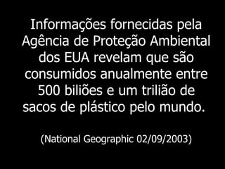 Informações fornecidas pela Agência de Proteção Ambiental dos EUA revelam que são consumidos anualmente entre 500 biliões e um trilião de sacos de plástico pelo mundo.   (National Geographic 02/09/2003) 