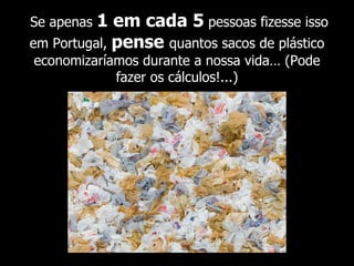 Se apenas  1 em cada 5  pessoas  fizesse isso em Portugal,  pense  quantos sacos de plástico economizaríamos durante a nossa vida… (Pode fazer os cálculos!...) 