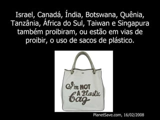 Israel, Canadá, Índia, Botswana, Quênia, Tanzânia, África do Sul, Taiwan e Singapura também proibiram, ou estão em vias de proibir, o uso de sacos de plástico. PlanetSave.com, 16/02/2008 