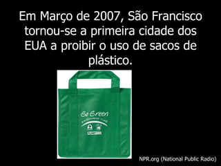 Em  Março de 2007, São Francisco tornou-se a primeira cidade dos EUA a proibir o uso de sacos de plástico. NPR.org (National Public Radio) 