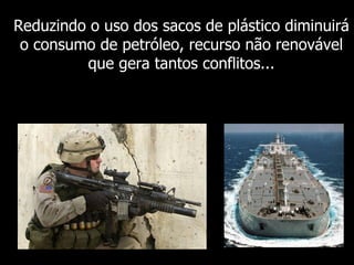 Reduzindo o uso dos sacos de plástico diminuirá o consumo de petróleo, recurso não renovável que gera tantos conflitos... 
