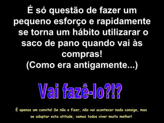 É só questão de fazer um pequeno esforço e rapidamente  se torna um hábito utilizarar o saco de pano quando vai às compras! (Como era antigamente...) Vai fazê-lo?!? É apenas um convite! Se não o fizer, não vai acontecer nada consigo, mas  se adoptar esta atitude, vamos todos viver muito melhor!  