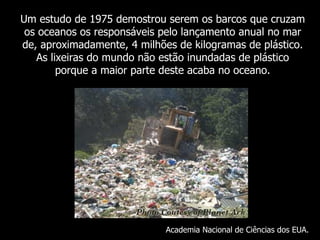 Um  estudo de 1975 demostrou serem os barcos que cruzam os oceanos os responsáveis pelo lançamento anual no mar de, aproximadamente, 4 milhões de kilogramas de plástico. As lixeiras do mundo não estão inundadas de plástico porque a maior parte deste acaba no oceano . Academia Nacional de Ciências dos EUA. 