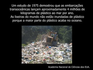 Um  estudo de 1975 demostrou que as embarcações transoceânicas lançam aproximadamente 4 milhões de kilogramas de plástico ao mar por ano. As lixeiras do mundo não estão inundadas de plástico porque a maior parte do plástico acaba no oceano . Academia Nacional de Ciências dos EUA. 