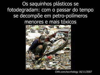 Os saquinhos plásticos se
fotodegradam: com o passar do tempo
   se decompõe em petro-polímeros
        menores e mais tóxicos




                   CNN.com/tecnhology 16/11/2007
 