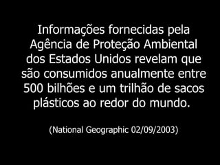 Informações fornecidas pela
  Agência de Proteção Ambiental
 dos Estados Unidos revelam que
são consumidos anualmente entre
500 bilhões e um trilhão de sacos
  plásticos ao redor do mundo.

    (National Geographic 02/09/2003)
 