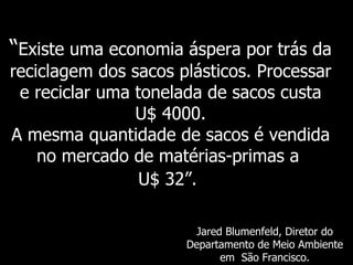 “Existe uma economia áspera por trás da
reciclagem dos sacos plásticos. Processar
 e reciclar uma tonelada de sacos custa
                U$ 4000.
A mesma quantidade de sacos é vendida
    no mercado de matérias-primas a
                 U$ 32”.

                       Jared Blumenfeld, Diretor do
                      Departamento de Meio Ambiente
                            em São Francisco.
 