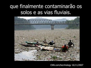 que finalmente contaminarão os solos e as vias fluviais. CNN.com/tecnhology 16/11/2007  