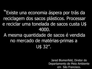 “ Existe   una economia áspera por trás da reciclagem dos sacos plásticos. Processar e reciclar uma tonelada de sacos custa U$ 4000. A mesma quantidade de sacos é vendida no mercado de matérias-primas a   U$ 32 ”.   Jared Blumenfeld,  Diretor do Departamento de Meio Ambiente em  São Francisco. 