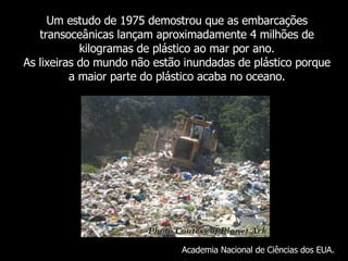 Um  estudo de 1975 demostrou que as embarcações transoceânicas lançam aproximadamente 4 milhões de kilogramas de plástico ao mar por ano. As lixeiras do mundo não estão inundadas de plástico porque a maior parte do plástico acaba no oceano . Academia Nacional de Ciências dos EUA. 