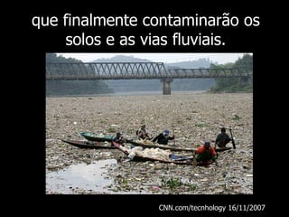 que finalmente contaminarão os solos e as vias fluviais. CNN.com/tecnhology 16/11/2007  