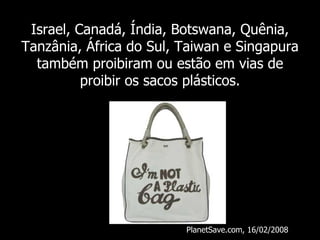 Israel, Canadá, Índia, Botswana, Quênia, Tanzânia, África do Sul, Taiwan e Singapura também proibiram ou estão em vias de proibir os sacos plásticos. PlanetSave.com, 16/02/2008 