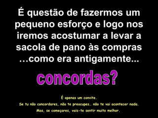 É questão de fazermos um pequeno esforço e logo nos iremos acostumar a levar a sacola de pano às compras …como era antigamente... concordas? É apenas um convite. Se tu não concordares, não te preocupes… não te vai acontecer nada. Mas, se começares, vais-te sentir muito melhor.  