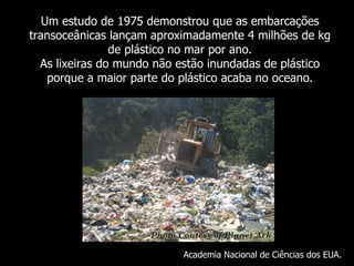 Um  estudo de 1975 demonstrou que as embarcações transoceânicas lançam aproximadamente 4 milhões de kg de plástico no mar por ano. As lixeiras do mundo não estão inundadas de plástico porque a maior parte do plástico acaba no oceano . Academia Nacional de Ciências dos EUA. 