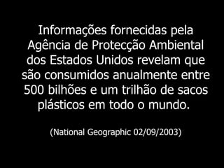 Informações fornecidas pela Agência de Protecção Ambiental dos Estados Unidos revelam que são consumidos anualmente entre 500 bilhões e um trilhão de sacos plásticos em todo o mundo.   (National Geographic 02/09/2003) 