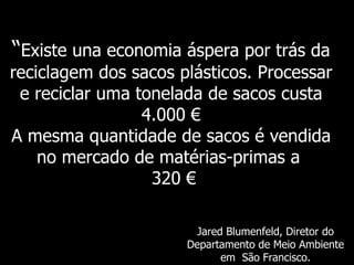 “ Existe   una economia áspera por trás da reciclagem dos sacos plásticos. Processar e reciclar uma tonelada de sacos custa 4.000 € A mesma quantidade de sacos é vendida no mercado de matérias-primas a    320  € Jared Blumenfeld,  Diretor do Departamento de Meio Ambiente em  São Francisco. 