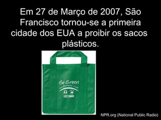 EmEm 27 de Março de 2007, São27 de Março de 2007, São
Francisco tornou-se a primeiraFrancisco tornou-se a primeira
cidade dos EUA a proibir os sacoscidade dos EUA a proibir os sacos
plásticos.plásticos.
NPR.org (National Public Radio)NPR.org (National Public Radio)
 