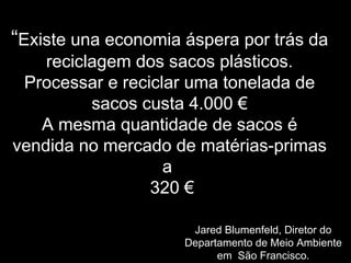 ““ExisteExiste una economia áspera por trás dauna economia áspera por trás da
reciclagem dos sacos plásticos.reciclagem dos sacos plásticos.
Processar e reciclar uma tonelada deProcessar e reciclar uma tonelada de
sacos custa 4.000 €sacos custa 4.000 €
A mesma quantidade de sacos éA mesma quantidade de sacos é
vendida no mercado de matérias-primasvendida no mercado de matérias-primas
aa
320320 €€
Jared Blumenfeld,Jared Blumenfeld, Diretor doDiretor do
Departamento de Meio AmbienteDepartamento de Meio Ambiente
em São Francisco.em São Francisco.
 