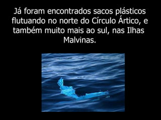 Já foram  encontrados sacos plásticos flutuando no norte do Círculo Ártico, e também muito mais ao sul, nas Ilhas  Malvinas. 