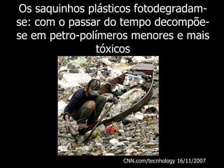Os saquinhos plásticos fotodegradam-se: com o passar do tempo decompõe-se em petro-polímeros menores e mais tóxicos CNN.com/tecnhology 16/11/2007   