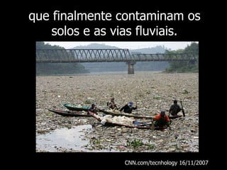 que finalmente contaminam os solos e as vias fluviais. CNN.com/tecnhology 16/11/2007  