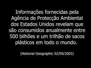 Informações fornecidas pela Agência de Protecção Ambiental dos Estados Unidos revelam que são consumidos anualmente entre 500 bilhões e um trilhão de sacos plásticos em todo o mundo.   (National Geographic 02/09/2003) 