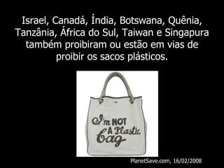 Israel, Canadá, Índia, Botswana, Quênia, Tanzânia, África do Sul, Taiwan e Singapura também proibiram ou estão em vias de proibir os sacos plásticos. PlanetSave.com, 16/02/2008 
