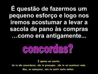 É questão de fazermos um pequeno esforço e logo nos iremos acostumar a levar a sacola de pano às compras …como era antigamente... concordas? É apenas um convite. Se tu não concordares, não te preocupes… não te vai acontecer nada. Mas, se começares, vais-te sentir muito melhor.  