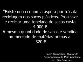 “ Existe   una economia áspera por trás da reciclagem dos sacos plásticos. Processar e reciclar uma tonelada de sacos custa 4.000 € A mesma quantidade de sacos é vendida no mercado de matérias-primas a    320  € Jared Blumenfeld,  Diretor do Departamento de Meio Ambiente em  São Francisco. 
