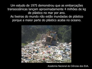 Um  estudo de 1975 demonstrou que as embarcações transoceânicas lançam aproximadamente 4 milhões de kg de plástico no mar por ano. As lixeiras do mundo não estão inundadas de plástico porque a maior parte do plástico acaba no oceano . Academia Nacional de Ciências dos EUA. 