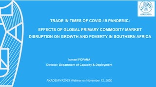 TRADE IN TIMES OF COVID-19 PANDEMIC:
EFFECTS OF GLOBAL PRIMARY COMMODITY MARKET
DISRUPTION ON GROWTH AND POVERTY IN SOUTHERN AFRICA
Ismael FOFANA
Director, Department of Capacity & Deployment
AKADEMIYA2063 Webinar on November 12, 2020
 